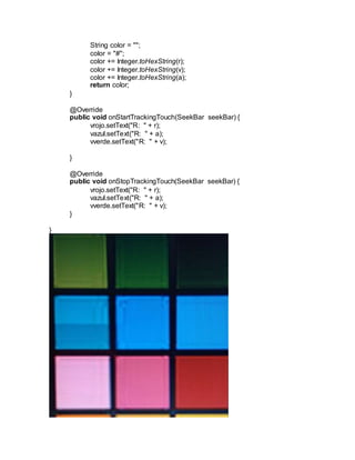 String color = "";
color = "#";
color += Integer.toHexString(r);
color += Integer.toHexString(v);
color += Integer.toHexString(a);
return color;
}
@Override
public void onStartTrackingTouch(SeekBar seekBar) {
vrojo.setText("R: " + r);
vazul.setText("R: " + a);
vverde.setText("R: " + v);
}
@Override
public void onStopTrackingTouch(SeekBar seekBar) {
vrojo.setText("R: " + r);
vazul.setText("R: " + a);
vverde.setText("R: " + v);
}
}
 