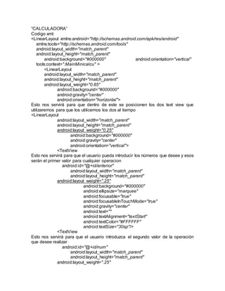 “CALCULADORA”
Codigo xml:
<LinearLayout xmlns:android="http://schemas.android.com/apk/res/android"
xmlns:tools="http://schemas.android.com/tools"
android:layout_width="match_parent"
android:layout_height="match_parent"
android:background="#000000" android:orientation="vertical"
tools:context=".MainMinicalcu" >
<LinearLayout
android:layout_width="match_parent"
android:layout_height="match_parent"
android:layout_weight="0.85"
android:background="#000000"
android:gravity="center"
android:orientation="horizontal">
Esto nos servirá para que dentro de este se posicionen los dos text view que
utilizaremos para que los utilicemos los dos al tiempo
<LinearLayout
android:layout_width="match_parent"
android:layout_height="match_parent"
android:layout_weight="0.25"
android:background="#000000"
android:gravity="center"
android:orientation="vertical">
<TextView
Esto nos servirá para que el usuario pueda introducir los números que desee y esos
serán el primer valor para cualquier operacion
android:id="@+id/anterior"
android:layout_width="match_parent"
android:layout_height="match_parent"
android:layout_weight=".25"
android:background="#000000"
android:ellipsize="marquee"
android:focusable="true"
android:focusableInTouchMode="true"
android:gravity="center"
android:text=""
android:textAlignment="textStart"
android:textColor="#FFFFFF"
android:textSize="30sp"/>
<TextView
Esto nos servirá para que el usuario introduzca el segundo valor de la operación
que desee realizar
android:id="@+id/num"
android:layout_width="match_parent"
android:layout_height="match_parent"
android:layout_weight=".25"
 
