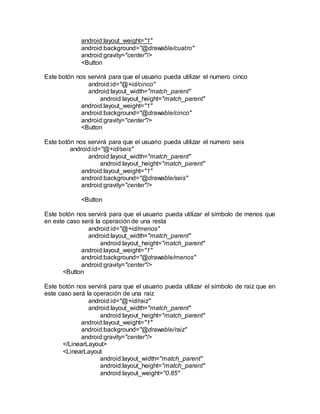 android:layout_weight="1"
android:background="@drawable/cuatro"
android:gravity="center"/>
<Button
Este botón nos servirá para que el usuario pueda utilizar el numero cinco
android:id="@+id/cinco"
android:layout_width="match_parent"
android:layout_height="match_parent"
android:layout_weight="1"
android:background="@drawable/cinco"
android:gravity="center"/>
<Button
Este botón nos servirá para que el usuario pueda utilizar el numero seis
android:id="@+id/seis"
android:layout_width="match_parent"
android:layout_height="match_parent"
android:layout_weight="1"
android:background="@drawable/seis"
android:gravity="center"/>
<Button
Este botón nos servirá para que el usuario pueda utilizar el símbolo de menos que
en este caso será la operación de una resta
android:id="@+id/menos"
android:layout_width="match_parent"
android:layout_height="match_parent"
android:layout_weight="1"
android:background="@drawable/menos"
android:gravity="center"/>
<Button
Este botón nos servirá para que el usuario pueda utilizar el símbolo de raiz que en
este caso será la operación de una raiz
android:id="@+id/raiz"
android:layout_width="match_parent"
android:layout_height="match_parent"
android:layout_weight="1"
android:background="@drawable/raiz"
android:gravity="center"/>
</LinearLayout>
<LinearLayout
android:layout_width="match_parent"
android:layout_height="match_parent"
android:layout_weight="0.85"
 