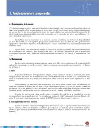 8
4. Funcionamiento y componentes
4.1 Transformación de la energía
El dispositivo que se utiliza para aprovechar la energía contenida en el viento y transformarla en eléctrica
es la turbina eólica. Una turbina obtiene su potencia de entrada convirtiendo la energía cinética del viento
en un par (fuerza de giro), el cual actúa sobre las palas o hélices de su rotor. Para la producción de
electricidad la energía rotacional es convertida en eléctrica por el generador que posee una turbina; en este
caso, llamado aerogenerador.
Las turbinas que se encuentran en el mercado son muy confiables, con factores de disponibilidad
de más de un 98%, lo cual significa que pueden operar durante más del 98% del año; generalmente,
apagándose sólo durante el período de mantenimiento. Además las turbinas sólo requieren mantenimiento
cada seis meses.
Aparte de las características del viento, la cantidad de energía que pueda ser transferida depende
de la eficiencia del sistema y del diámetro del rotor. Las mejores aeroturbinas que se construyen
actualmente tienen un índice global de eficiencia (tomando en cuenta la del rotor y el generador) de casi
35%.
4.2 Componentes
Existen varios tipos de turbinas y cada una puede tener diferentes componentes, dependiendo de la
aplicación; sin embargo, se pueden reconocer algunos comunes, como se explica a continuación y se ilustra
en la Figura 3.
a. Rotor
El rotor es el elemento principal de una máquina eólica, siendo su función la transformación de la
energía cinética del viento en mecánica utilizable. Existe gran variedad de rotores y su clasificación más
usual se realiza en función de la disposición del eje: horizontal o vertical, de los cuales el primero es el más
común.
Los rotores de eje horizontal tienen aspas que giran en un plano vertical como las hélices de un
avión. Para sistemas de generación eléctrica, el rotor consiste generalmente en dos o tres aspas y está hecho
de fibra de vidrio con poliéster o epoxy; además el cubo que conecta las aspas al eje. Los rotores de sistemas
para aplicaciones mecánicas suelen tener más aspas (10 a 20), y giran a velocidades más bajas.
El rotor de una turbina eólica puede variar en tamaño, lo cual afecta la cantidad de energía
correspondiente que se puede generar. Por ejemplo, una turbina de 10 kW típicamente tiene un diámetro de
rotor de siete metros, mientras que una turbina de 750 kW tiene un diámetro de 24 metros.
b. Tren de potencia o conversión mecánica
El tren de potencia está constituido por el eje de velocidad baja, la caja de cambios de velocidad, el
eje de velocidad alta y las balineras o cojinetes que soportan los ejes. Se aplica en sistemas grandes
eléctricos para adaptar la velocidad del eje a la del generador. Algunas turbinas no contienen la caja de
cambios.
 