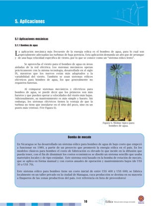 10
5. Aplicaciones
5.1 Aplicaciones mecánicas
5.1.1 Bombeo de agua
La aplicación mecánica más frecuente de la energía eólica es el bombeo de agua, para lo cual son
especialmente adecuadas las turbinas de baja potencia. Esta aplicación demanda un alto par de arranque
y de una baja velocidad específica de viento, por lo que se conoce como un “sistema eólico lento”.
Se aprovecha el viento para el bombeo de agua en áreas
aisladas de la red eléctrica. Los sistemas mecánicos operan
prácticamente con la misma tecnología, desarrollada en el siglo
IX, mientras que los nuevos están más adaptados a la
variabilidad del viento. También se usan sistemas eólicos
eléctricos para bombeo de agua, los que generalmente no
requieren baterías.
Al comparar sistemas mecánicos y eléctricos para
bombeo de agua, se puede decir que los primeros son más
baratos y que pueden operar a velocidades del viento más bajas.
Adicionalmente, su mantenimiento es más simple y barato. Sin
embargo, los sistemas eléctricos tienen la ventaja de que la
turbina no tiene que instalarse en el sitio del pozo, sino en un
punto más ventoso. (Ver Figura 6).
Bomba de mecate
En Nicaragua se ha desarrollado un sistema eólico para bombeo de agua de bajo costo que empezó
a funcionar en 1989, a partir de un proyecto que promovió la energía eólica en el país. En los
modelos clásicos para bombeo el costo de fabricación es elevado lo que incide en la difusión que
pueda tener, con el fin de disminuir los costos económicos se diseñó un sistema sencillo que usaba
materiales locales y de tipo estándar. Este sistema está basado en la bomba de rotación de mecate,
que se aplica en forma manual y con costos anuales de operación y mantenimiento bajos (de US$
30 a US$ 70).
Este sistema eólico para bombeo tiene un costo inicial de entre US$ 400 y US$ 600; se fabrica
localmente en un taller privado en la ciudad de Managua, cuya producción se destina en su mayoría
a finqueros de las zonas productivas del país. (ver referencia en lista de proveedores)
Figura 6. Molino típico para
bombeo de agua.
 