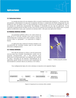 11
Aplicaciones
5.1.2 Aplicaciones térmicas
La energía mecánica de una máquina eólica se puede transformar directamente en térmica por dos
mecanismos: calentamiento de agua por rozamiento mecánico o compresión del fluido refrigerante de una
bomba de calor. En ambos casos, el calor producido se puede enviar, a través de un cambiador de calor, a
un sistema de calefacción convencional. Sin embargo, el desarrollo de este tipo de aplicación no ha
resultado económicamente factible. Es más costo-efectivo generar electricidad de alta calidad, pues se puede
aplicar en diferentes casos, que construir un sistema eólico sólo para una aplicación térmica.
5.2 Sistemas eléctricos aislados
Las pequeñas turbinas eólicas, las cuales tienen un
rango de 0,3 a 100 kW, muchas veces son la fuente de
electricidad más económica para sitios aislados, cuando el
recurso eólico es apropiado y su operación es simple y
barata.
La aplicación más común de sistemas aislados es la
electrificación de viviendas rurales, para la cual existen
diferentes configuraciones.
5.2.1 Sistemas individuales
Este tipo de sistemas se refiere a uno de generación
eléctrica para una vivienda. Generalmente, cuenta con un
pequeño aerogenerador, una o más baterías para
almacenar la energía generada y un regulador que controla
la carga y descarga de las baterías. Dependiendo de la
aplicación, puede incluir un inversor para transformar la
electricidad de corriente directa en alterna a 110 voltios.
Una configuración típica de estos sistemas se muestra en la siguiente figura:
Figura 7. Turbina pequeña aislada
Figura 8. Esquema de un sistema eólico aislado
 