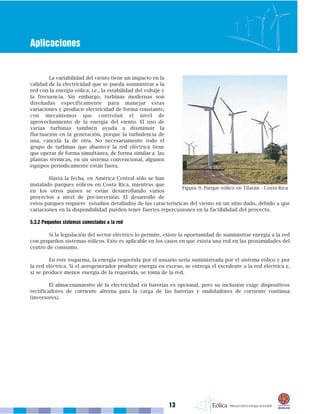 13
Aplicaciones
La variabilidad del viento tiene un impacto en la
calidad de la electricidad que se pueda suministrar a la
red con la energía eólica; i.e., la estabilidad del voltaje y
la frecuencia. Sin embargo, turbinas modernas son
diseñadas específicamente para manejar estas
variaciones y producir electricidad de forma constante,
con mecanismos que controlan el nivel de
aprovechamiento de la energía del viento. El uso de
varias turbinas también ayuda a disminuir la
fluctuación en la generación, porque la turbulencia de
una, cancela la de otra. No necesariamente todo el
grupo de turbinas que abastece la red eléctrica tiene
que operar de forma simultánea, de forma similar a las
plantas térmicas, en un sistema convencional, algunos
equipos periódicamente están fuera.
Hasta la fecha, en América Central sólo se han
instalado parques eólicos en Costa Rica, mientras que
en los otros países se están desarrollando varios
proyectos a nivel de pre-inversión. El desarrollo de
estos parques requiere estudios detallados de las características del viento en un sitio dado, debido a que
variaciones en la disponibilidad pueden tener fuertes repercusiones en la factibilidad del proyecto.
5.3.2 Pequeños sistemas conectados a la red
Si la legislación del sector eléctrico lo permite, existe la oportunidad de suministrar energía a la red
con pequeños sistemas eólicos. Esto es aplicable en los casos en que exista una red en las proximidades del
centro de consumo.
En este esquema, la energía requerida por el usuario sería suministrada por el sistema eólico y por
la red eléctrica. Si el aerogenerador produce energía en exceso, se entrega el excedente a la red eléctrica y,
si se produce menos energía de la requerida, se toma de la red.
El almacenamiento de la electricidad en baterías es opcional, pero su inclusión exige dispositivos
rectificadores de corriente alterna para la carga de las baterías y onduladores de corriente continua
(inversores).
Figura 9. Parque eólico en Tilarán - Costa Rica
 