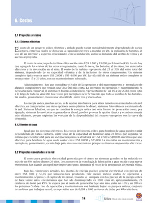 14
6. Costos
6.1 Proyectos aislados
6.1.1 Sistemas eléctricos
El costo de un proyecto eólico eléctrico y aislado puede variar considerablemente dependiendo de varios
factores, entre los cuales se destacan la capacidad eléctrica a instalar en kW, la inclusión de baterías, el
uso de un inversor y aspectos relacionados con la instalación, como la distancia del centro de venta y el
acceso al proyecto.
El costo de una pequeña turbina eólica oscila entre US$ 1.500 y $3.000 por kilovatio (kW). A esto hay
que agregarle los costos de los otros componentes, como la torre, las baterías, el inversor, los materiales
eléctricos y la instalación en el sitio. El costo de la turbina representa del 25 al 50% del valor total del
sistema, dependiendo de su capacidad eléctrica y de la inclusión de otros componentes. Un sistema
completo típico cuesta entre US$ 2.000 y US$ 4.000 por kW. La vida útil de un sistema eólico completo se
estima entre 15 y 20 años, con un mantenimiento adecuado.
Adicionalmente, hay que considerar el valor de la operación y del mantenimiento, y reemplazo de
algunos componentes que tengan una vida útil más corta. La inversión en operación y mantenimiento es
necesaria para conservar el sistema en buenas condiciones; representando de un 3% a un 5% del costo total
a lo largo de toda su vida útil. Los costos por reemplazo se refieren más que todo al cambio de las baterías,
las cuales, generalmente, tienen una vida útil de entre tres y cinco años.
La energía eólica, muchas veces, es la opción más barata para sitios remotos no conectados a la red
eléctrica, en comparación con otras opciones como plantas de diesel, sistemas fotovoltaicos o extensión de
la red. Sistemas híbridos, en que se combina la energía eólica con otra fuente de generación como, por
ejemplo, sistemas fotovoltaicos o generadores diesel, pueden proveer la opción técnica y económicamente
más eficiente, porque explotan las ventajas de la disponibilidad del recurso energético con la curva de
demanda.
6.1.2 Bombeo de agua
Igual que los sistemas eléctricos, los costos del sistema eólico para bombeo de agua pueden variar
dependiendo de varios factores, sobre todo de la capacidad de bombear agua en litros por segundo. Se
estima que el costo total para un sistema mecánico es alrededor de US$ 2.500 a $10.000, mientras que uno
eléctrico para bombeo de agua suele costar entre US$ 8.000 y $25.000. La inversión en mantenimiento y
reemplazo, generalmente, es más baja para sistemas mecánicos, porque no tienen componentes eléctricos.
6.2 Proyectos conectados a la red
El costo para producir electricidad generada por el viento en sistemas grandes se ha reducido en
más de un 80% en los últimos 20 años. Los avances en la tecnología, la fabricación a gran escala y una mayor
experiencia han jugado un papel muy importante para disminuir el costo de la producción de energía eólica.
Bajo las condiciones actuales, las plantas de energía pueden generar electricidad con precios de
entre US$ 0,03 y $0,05 por kilovatio-hora producido. Este monto incluye costos de operación y
mantenimiento, seguros y el capital de inversión. Cuando se compara con los precios de la energía eólica
de hace veinte años, encontramos que han ido disminuyendo: en 1981 eran de, aproximadamente, 25
centavos de dólar por kWh. Se espera que el costo de generación baje aún más, entre un 10% y un 20% en
los próximos 5 años. Los de operación y mantenimiento son bastante bajos: en parques eólicos, conjunto
de molinos que trabajan en red, en operación van de 0,008 a 0,02 centavos de dólar por kilovatio-hora.
 