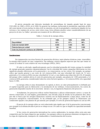 15
Costos
El precio promedio por kilovatio instalado de aeroturbinas de tamaño grande bajó de unos
US$3.000, en 1980, a $950, en el 2000. En general, las turbinas, incluyendo la instalación, equivalen al 80%
del costo inicial; el resto incluye la obra civil, la conexión a la red, la propiedad o constituyen alquiler de los
terrenos y los caminos de acceso, entre otras cosas. Estos últimos pueden variar considerablemente de un
proyecto al otro. La Tabla 1 presenta un resumen de los diferentes costos.
Tabla 1. Costos de la energía eólica.
Consideraciones
En comparación con otras fuentes de generación eléctrica, tanto plantas térmicas como renovables,
la energía eólica puede ser muy competitiva. Sin embargo, existen algunos aspectos que hay que tomar en
cuenta al evaluar el costo relativo de esta tecnología (AWEA, 2001):
• El valor es afectado, significativamente, por la velocidad promedio del viento, porque la cantidad
de energía generada aumenta exponencialmente con la velocidad del viento: pequeñas diferencias en ésta
significan grandes diferencias en la generación y en consecuencia, en los costos. Por ejemplo, un parque
eólico que pueda generar a un costo de 4,8 centavos/kWh, con una velocidad del viento de 7,2 m/s,
generaría a 2,6 centavos/kWh con una velocidad de 9,3 m/s, o sea, habría una reducción del 45%. El tamaño
del parque eólico también afecta el costo de generación; por ejemplo, una planta de 3 MW generando a 5,9
centavos/kWh, generaría, considerando todos los otros factores iguales, a 3,6 centavos/kWh, si la capacidad
fuera 51 MW.
• La energía eólica es muy demandante en capital, es decir, su valor principalmente es definido por
el capital requerido para la fabricación y la instalación de las turbinas. Consecuentemente, los costos de
generación dependen mucho de la inversión inicial; o sea, la ingeniería financiera del proyecto.
• Actualmente, los proyectos eólicos suelen financiarse a plazos relativamente cortos y a tasas de
interés comerciales, lo cual implica, generalmente, una elevada carga de deuda en los primeros diez años;
por ello se busca que los arreglos financieros cuenten con un financiamiento a largo plazo, como los de
proyectos energéticos convencionales. Se ha estimado que, si los parques eólicos se financiaran con
condiciones iguales a las plantas de gas natural, por ejemplo, el costo de generación bajaría en casi un 40%.
• El precio de la energía eólica se está reduciendo más rápido que el de la generación convencional,
por ejemplo en la última década el precio se redujo en un 15% cada vez que se duplicó la capacidad instalada
mundial.
• Si los costos de generación internalizan los costos ambientales, la energía eólica sería aún más
competitiva por los bajos impactos que produce. Los parques eólicos no generan emisiones ni impactos en
la etapa de exploración, transporte de combustibles o transformación del recurso.
 