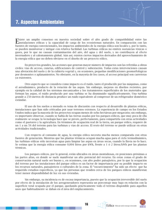 16
7. Aspectos Ambientales
Existe un amplio consenso en nuestra sociedad sobre el alto grado de compatibilidad entre las
instalaciones eólicas y la capacidad de carga de los ecosistemas naturales. En comparación con las
fuentes de energía convencionales, los impactos ambientales de la energía eólica son locales y, por lo tanto,
se pueden monitorear y mitigar con relativa facilidad. Las turbinas eólicas no emiten sustancias tóxicas o
gases, por lo que no causan contaminación del aire, del agua y del suelo, y no contribuyen al efecto
invernadero y al calentamiento global. Aún así, existen ciertos impactos derivados del aprovechamiento de
la energía eólica que no deben obviarse en el diseño de un proyecto eólico.
En proyectos grandes, las acciones que generan mayor número de impactos son las referidas a obras
civiles: vías de acceso, cunetas, edificaciones de control y subestación. Todas estas intervenciones causan
una alteración del suelo y de la cubierta vegetal y, en ocasiones, pequeñas modificaciones geomorfológicas
por desmontes o aplanamientos. No obstante, en la mayoría de los casos, el acceso principal son carreteras
ya existentes.
Otro aspecto que se considera como impacto es el ruido, tanto el producido por las máquinas, como
el aerodinámico, producto de la rotación de las aspas. Sin embargo, mejoras en diseños recientes, por
ejemplo en la calidad de los sistemas mecanizados y los tratamientos superficiales de los materiales que
forman las aspas, el ruido producido por una turbina se ha disminuido significativamente. Una turbina
grande a 250 metros de distancia produce un ruido equivalente al compresor de un refrigerador doméstico
estándar.
El uso de los suelos a menudo es tema de discusión con respecto al desarrollo de plantas eólicas,
instalaciones que han sido criticadas por usar terrenos extensos. La experiencia de campo en los Estados
Unidos indica que la mayoría de los proyectos ocupan menos de ocho hectáreas por megavatio; sin embargo,
es importante observar, cuando se habla de las tierras usadas por los parques eólicos, que muy poca de ella
realmente se ocupa: la tecnología hace que se preste, perfectamente, para compartirla con otras actividades
como el pastoreo y la agricultura. En términos de ocupación real de la tierra, un parque eólico, requiere de
un 1 a un 5% del terreno para las turbinas y vías de acceso. El resto del terreno se puede utilizar en otras
actividades tradicionales.
Con respecto al consumo de agua, la energía eólica necesita mucha menos comparada con otras
fuentes de generación. Mientras que las plantas térmicas ocupan mucha agua para el ciclo termodinámico,
las turbinas eólicas sólo necesitan agua para limpiar las aspas en áreas secas, cuando la lluvia no lo hace.
Se estima que la energía eólica consume 0,004 litros por kWh, frente a 1 ó 2 litros/kWh por las plantas
térmicas.
Los parques eólicos, por lo general, están ubicados en áreas montañosas, en posiciones próximas a
las partes altas, en donde se suele manifestar un alto potencial del recurso. En estas zonas el grado de
conservación natural suele ser bueno y, en ocasiones, con alto poder paisajístico, por lo que la ocupación
del terreno por las instalaciones del parque eólico es un factor de importancia por su posible impacto en
los recursos naturales, paisajísticos o culturales de la zona. El “oscurecimiento” ha sido un efecto que ha
requerido estudios específicos, ya que las personas que residen cerca de los parques eólicos manifiestan
tener menor disponibilidad de luz en sus viviendas.
Sin embargo, su incidencia es de escasa importancia, puesto que la ocupación irreversible del suelo
por efecto de la instalación de los aerogeneradores representa un porcentaje muy bajo en relación con la
superficie total ocupada por el parque, quedando prácticamente todo el terreno disponible para aquellos
usos que habitualmente se daban en el área del emplazamiento.
 