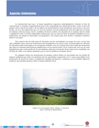 17
Aspectos Ambientales
La construcción hace que la fauna (mamíferos superiores principalmente), durante la fase de
construcción, se desplace temporalmente pero se ha comprobado que, finalizada la obra, vuelve al área del
parque eólico a pesar del ruido y de las labores de mantenimiento en la instalación. Esto incluye a las aves
locales, no así a las migratorias que, en caso de transitar, son previsiblemente más afectadas por el riesgo
de colisión contra las aspas, torres y tendidos eléctricos; si bien, esto depende de su tamaño, tipo de visión
y agilidad de vuelo. Los datos disponibles indican que, aún en zonas de paso de grandes bandadas de aves
migratorias, los impactos observados son pequeños y los riesgos para aves locales o animales voladores
nativos casi nulos.
Otro aspecto que ha sido tema de discusión son las aeroturbinas con aspas de acero, ya que han
sido señaladas como causa de interferencia electromagnética en ciertos casos, al interrumpir los sistemas
de televisión, radio, microondas y de navegación. Debido a esto, los constructores han tenido que demostrar
que ellas no causarán interferencias significativas en los nuevos sitios. No se espera que esto sea un serio
impedimento para el desarrollo de las aeroturbinas, dado que la mayoría de las aspas en la actualidad, son
de fibra de vidrio o de madera laminada, por lo cual no producen el mismo efecto.
De cualquier forma, las instalaciones de parques eólicos deben ser precedidas por un estudio de
impacto ambiental que debe ser aprobado por las autoridades competentes en el tema, para obligar a los
promotores de proyectos eólicos a adoptar las medidas pertinentes y aminorar, así los posibles impactos
negativos que puedan producir sobre el medio ambiente local.
Figura 10. Vista parque eólico, Tilarán - Costa Rica
(Foto: cortesía Sr. Misael Mora)
 
