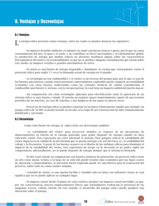 18
8. Ventajas y Desventajas
8.1 Ventajas
La energía eólica presenta varias ventajas, entre las cuales se pueden destacar las siguientes:
• Su impacto al medio ambiente es mínimo: no emite sustancias tóxicas o gases, por lo que no causa
contaminación del aire, el agua y el suelo, y no contribuye al efecto invernadero y al calentamiento global.
La producción de energía por medios eólicos no presenta incidencia alguna sobre las características
fisicoquímicas del suelo o su erosionabilidad, ya que no se produce ninguna contaminación que incida sobre
este medio, ni tampoco vertidos o grandes movimientos de tierra.
• El viento es una fuente de energía inagotable y abundante. Se estima que, teóricamente, existe el
potencial eólico para suplir 15 veces la demanda actual de energía en el mundo.
• La tecnología no usa combustibles y el viento es un recurso del propio país, por lo que es una de
las fuentes más baratas: cuando existe potencial comercialmente explotable puede competir en rentabilidad
económica con otras fuentes tradicionales como las centrales térmicas de carbón (consideradas el
combustible más barato) ó, incluso, con la energía nuclear, la cual tiene un impacto ambiental mucho mayor.
• En comparación con otras tecnologías aplicadas para electrificación rural, la operación de un
sistema eólico es muy barata y simple. El sistema no requiere mayor mantenimiento, aparte de una revisión
periódica de las baterías, en caso de tenerlas, y una limpieza de las aspas en épocas secas.
• Proyectos de energía eólica se pueden construir en un plazo relativamente rápido; por ejemplo, un
parque eólico de 50 MW se puede instalar en un año; si la etapa de pre-construcción ha sido cuidadosamente
planificada y ejecutada.
8.2 Desventajas
Como toda fuente de energía, la eólica tiene sus desventajas también:
• La variabilidad del viento: para proyectos aislados se requiere de un mecanismo de
almacenamiento en batería de la energía generada, para poder disponer de energía cuando no haya
suficiente viento. Esto representa un costo adicional al sistema. Para parques eólicos la variabilidad del
viento impacta en la calidad de la electricidad que se pueda entregar a la red eléctrica; i.e., la estabilidad del
voltaje y la frecuencia. A pesar de los buenos avances en el diseño de las turbinas eólicas para disminuir el
impacto de la variabilidad del viento, ésta representa un riesgo en la inversión al no poder suplir los
compromisos; adicionalmente, no se puede disponer de energía siempre que el sistema lo demande.
• El alto costo inicial: en comparación con fuentes térmicas de generación, un proyecto eólico tiene
un alto costo inicial. Si bien, a lo largo de su vida útil puede resultar más económico por sus bajos costos
de operación y mantenimiento, la inversión inicial requerida puede ser una barrera para la realización del
proyecto, sobre todo en zonas rurales aisladas.
• Cantidad de viento: es una opción factible y rentable sólo en sitios con suficiente viento, lo cual
significa que no se puede aplicar en cualquier lugar.
• El impacto visual: desde el punto de vista estético, produce un impacto visual inevitable, ya que,
por sus características, precisa emplazamientos físicos que normalmente evidencian la presencia de las
máquinas (cerros, colinas, litoral). En este sentido, el desarrollo del parque eólico puede producir una
alteración sobre el paisaje.
 