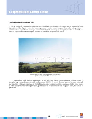 19
9. Experiencias en América Central
9.1 Proyectos desarrollados por país
El desarrollo de la energía eólica, en América Central, para generación eléctrica se puede considerar como
incipiente. Hay algunos proyectos ya en operación y varias iniciativas para desarrollar más proyectos a
escala mediana y grande; sin embargo, el conocimiento de la tecnología y sus oportunidades es limitado, así
como la capacidad institucional para acelerar el desarrollo de proyectos eólicos.
La siguiente tabla muestra un resumen de los proyectos grandes bajo desarrollo y en operación en
la región, representando un potencial total de unos 400 MW. Se puede destacar que, de los siete países, la
energía eólica está más avanzada en Costa Rica, con cuatro parques eólicos operando. En los otros países
se están desarrollando varios proyectos, por lo que se puede esperar que, en pocos años, haya más en
operación.
Figura 11. Parque eólico, Tilarán - Costa Rica.
(Foto: cortesía Sr. Misael Mora)
 