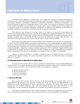 21
Experiencias en América Central
Un esfuerzo para impulsar la energía eólica en la región fue el proyecto Energías Renovables en
América Central: el mercado potencial de la energía eólica, producto de una colaboración entre el Ministerio
de Energía y Minas de Guatemala, el Ministerio de Recursos Naturales y Ambiente de Honduras y la
Comisión Europea. El proyecto se desarrolló durante 1999 y 2000, con el objetivo de impulsar el desarrollo
de las energías renovables, con un enfoque en la energía eólica. Como resultados se destacan un análisis de
la situación actual de las energías renovables, propuestas de políticas para impulsar su desarrollo, un
portafolio preliminar de proyectos y la identificación de las barreras principales.
Otra iniciativa que promueve la energía eólica en la región es el proyecto Determinación del
Potencial de la Energía Eólica en Panamá, realizado por la Empresa de Transmisión Eléctrica S.A. (ETESA) de
Panamá, patrocinado por el Fondo para el Medio Ambiente Mundial (FMAM), por medio del Programa de las
Naciones Unidades para el Desarrollo (PNUD). El proyecto ha elaborado un mapa eólico del país y ha
identificado sitios promisorios para el desarrollo del primer parque eólico de 20 MW.
En el contexto de FOCER, BUN-CA ha desarrollado varias actividades para promover la energía eólica.
En marzo del 2000, FOCER facilitó y patrocinó la participación de diez representantes de América Central
en el Curso sobre generación de electricidad por medio de la energía eólica, en el proyecto del Parque Eólico
Tejona Guanacaste, Costa Rica. Este curso fue organizado por el Instituto Costarricense de Electricidad (ICE)
y la Asociación ERA, e impartido mediante sesiones técnicas por el ECN de Holanda. Además, FOCER apoyó
la elaboración de un plan de negocios del proyecto eólico El Rodeo de 3 MW, desarrollado por la Empresa
Eléctrica Municipal de San Marcos en Guatemala, con asistencia técnica de NRECA en Guatemala.
Además de proyectos medianos o grandes, en todos los países de América Central se encuentran
suplidores de pequeños sistemas, los cuales desarrollan programas de electrificación rural con sistemas
eólicos (ver Anexo II).
9.2 Principales barreras al desarrollo de la energía eólica
El desarrollo de la energía eólica en América Central ha estado limitado, no por la disponibilidad del
recurso “viento” en la región, sino por una serie de obstáculos o barreras externas que se pueden considerar
comunes en todos los países. Estos se pueden resumir en las siguientes categorías:
a. Barreras de información
b. Barreras financieras
c. Barreras tecnológicas
d. Barreras de mercado
a. Barreras de información
En la región existe un gran desconocimiento de las oportunidades de la energía eólica entre los
desarrolladores de proyectos, las agencias estatales del sector de energía, las universidades y las
poblaciones rurales en necesidad de mayor capacidad de generación de origen local. Existen varias
experiencias con sistemas pequeños, sobre todo para bombeo de agua, pero estas iniciativas no son
coordinadas y no hay información disponible de su contribución al balance energético de los países.
Otra barrera de información ha sido la falta de mapas de vientos en la región que puedan orientar
sobre el desarrollo del potencial eólico para generación eléctrica, a los inversionistas y los gobiernos.
 