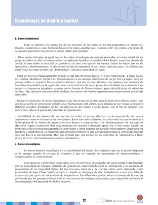 22
Experiencias en América Central
b. Barreras financieras
Estas se refieren a la limitación de los recursos de inversión de los desarrolladores de proyectos.
Pueden considerarse como barreras financieras todas aquellas que incidan sobre los costos y la toma de
decisiones para hacer un proyecto eólico viable; por ejemplo:
• Altos costos iniciales: al igual que en las otras tecnologías de energía renovable, el costo inicial de un
proyecto eólico es alto en comparación con sistemas basados en combustibles fósiles, como las plantas de
diesel. Si bien, sobre la vida útil del proyecto, el costo total puede ser menor, dados los bajos precios de
operación y mantenimiento, la alta inversión inicial requerida es un factor limitante para su realización,
sobre todo en zonas rurales sin electricidad y con poca capacidad de pago.
• Falta de acceso a financiamiento: debido a esta alta inversión inicial y a su recuperación a largo plazo,
se requiere identificar fuentes de financiamiento a un tiempo relativamente largo. Por ejemplo, para un
parque eólico se requiere financiamiento durante, por los menos, 10 años; sin embargo los recursos de
inversión disponibles en la región de América Central son de corto plazo, lo cual inhibe su desarrollo. Con
respecto a proyectos pequeños, existen pocas fuentes de financiamiento para electrificación de viviendas
rurales. Hay, entonces una necesidad evidente de contar con fondos especializados en proyectos de energía
renovable.
• Riesgo de inversión: el sector financiero ve un alto riesgo en la inversión de proyectos eólicos, sobre todo
por la variación de generación debido a las fluctuaciones del viento. Para minimizar ese riesgo se requiere
elaborar estudios detallados de las características del viento a largo plazo, con el fin de conocer con
suficiente certeza el potencial comercial de generación.
• Estabilidad de los niveles de los precios de venta: el sector eléctrico en la mayoría de los países
centroamericanos se encuentra en movimiento hacia mercados abiertos, lo cual resulta en una tendencia a
la búsqueda de la fuente de generación más barata a corto plazo, y el establecimiento de los precios
eléctricos según el mercado libre (e.g. mercado de ocasión ó mercado spot). Por el alto costo inicial, los
proyectos eólicos requieren garantizar la operación y venta durante un período relativamente largo para ser
factibles y competitivos. La tendencia del mercado eléctrico es una barrera para lograr la certeza de flujo de
caja que busca el inversionista. Hay que afirmar que, por medio de los contratos de suministros a largo
plazo, sí existe una medida para superar esta barrera.
c. Barreras tecnológicas
La mayor barrera tecnológica es la variabilidad del viento. Esto significa que no se puede disponer
de la energía cuando el sistema lo demande y que se requiere un mecanismo de almacenamiento o
compensación de otras fuentes.
Con respecto a proyectos conectados a la red eléctrica, el despacho de carga puede estar limitado
por su capacidad de integrar sistemas de generación caracterizados por la fluctuación y la ausencia de
pronósticos de la capacidad firme. En los sistemas existentes, la energía eólica sería integrada como
generación de base ("base load") siempre y cuando se disponga de ella. Actualmente existe una falta de
experiencia por parte de los centros de despacho en los diferentes países, sobre el manejo de la energía
producida por los parques eólicos. Esta es una barrera tecnológica importante, pero superable mediante el
entrenamiento del personal de dichos centros.
 
