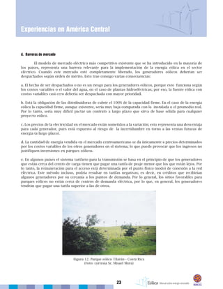 23
Experiencias en América Central
d. Barreras de mercado
El modelo de mercado eléctrico más competitivo existente que se ha introducido en la mayoría de
los países, representa una barrera relevante para la implementación de la energía eólica en el sector
eléctrico. Cuando este mercado esté completamente liberado, los generadores eólicos deberían ser
despachados según orden de mérito. Esto trae consigo varias consecuencias:
a. El hecho de ser despachados o no es un riesgo para los generadores eólicos, porque esto funciona según
los costos variables o el valor del agua, en el caso de plantas hidroeléctricas; por eso, la fuente eólica con
costos variables casi cero debería ser despachada con mayor prioridad.
b. Está la obligación de las distribuidoras de cubrir el 100% de la capacidad firme. En el caso de la energía
eólica la capacidad firme, aunque existente, sería muy baja comparada con la instalada o el promedio real.
Por lo tanto, sería muy difícil pactar un contrato a largo plazo que sirva de base sólida para cualquier
proyecto eólico.
c. Los precios de la electricidad en el mercado están sometidos a la variación; esto representa una desventaja
para cada generador, pues está expuesto al riesgo de la incertidumbre en torno a las ventas futuras de
energía (a largo plazo).
d. La cantidad de energía vendida en el mercado centroamericano se da únicamente a precios determinados
por los costos variables de los otros generadores en el sistema, lo que puede provocar que los ingresos no
justifiquen inversiones en parques eólicos.
e. En algunos países el sistema tarifario para la transmisión se basa en el principio de que los generadores
que están cerca del centro de carga tienen que pagar una tarifa de peaje menor que los que están lejos. Por
lo tanto, la remuneración para el acceso está determinada por el punto físico (nodo) de conexión a la red
eléctrica. Este método incluso, podría resultar en tarifas negativas; es decir, en créditos que recibirían
algunos generadores por su cercanía a los puntos de demanda. Por lo general, los sitios favorables para
parques eólicos no están cerca de centros de demanda eléctrica, por lo que, en general, los generadores
tendrán que pagar una tarifa superior a las de otros.
Figura 12. Parque eólico Tilarán - Costa Rica
(Foto: cortesía Sr. Misael Mora)
 