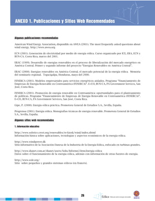26
ANEXO 1. Publicaciones y Sitios Web Recomendados
Algunas publicaciones recomendadas
American Wind Energy Association, disponible en AWEA (2001). The most frequently asked questions about
wind energy. http://www.awea.org
ECN (2001). Generación de electricidad por medio de energía eólica. Curso organizado por ICE, ERA, ECN y
BUN-CA. Costa Rica, marzo del 2001.
ERAC (1999). Desarrollo de energías renovables en el proceso de liberalización del mercado energético en
América Central. Primer y segundo informe del proyecto “Energías Renovables en América Central”.
ERAC (2000). Energías renovables en América Central, el mercado potencial de la energía eólica. Memoria
del seminario regional. Tegucigalpa, Honduras, mayo del 2000.
FENERCA (2001). Modelos empresariales para servicios energéticos aislados. Programa “Financiamiento de
Empresas de Energía Renovable en Centroamérica (FENERCA)”. E+CO, BUN-CA, PA Government Services, San
José, Costa Rica.
FENERCA (2001). Promoción de energía renovable en Centroamérica: oportunidades para el planteamiento
de políticas. Programa “Financiamiento de Empresas de Energía Renovable en Centroamérica (FENERCA)”.
E+CO, BUN-CA, PA Government Services, San José, Costa Rica.
Gipe, P. (2000). Energía eólica práctica. Promotora General de Estudios S.A., Sevilla, España.
Progrensa (2001). Energía eólica. Monografías técnicas de energía renovable. Promotora General de Estudios
S.A., Sevilla, España.
Algunos sitios web recomendados
1. Información educativa
http://www.solstice.crest.org/renewables/re-kiosk/wind/index.shtml
Información básica sobre aplicaciones, tecnologías y aspectos económicos de la energía eólica.
http://www.windpower.dk
Sitio informativo de la Asociación Danesa de la Industria de la Energía Eólica, enfocado en turbinas grandes.
http://www.dianet.com.ar/dianet/users/Solis/Informe2.htm.Energía eólica
Datos sobre el funcionamiento de la energía eólica, además con información de otras fuentes de energía.
http://www.eole.org/
Sitio sobre pequeños y grandes sistemas eólicos (en francés).
 