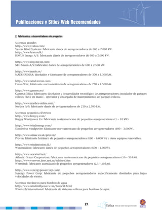 2. Fabricantes y desarrolladores de proyectos
Sistemas grandes
http://www.vestas.com/
Vestas Wind Systems: fabricante danés de aerogeneradores de 660 a 2.000 kW.
http://www.bonus.dk/
BONUS Energy A/S: fabricante danés de aerogeneradores de 600 a 2.000 kW.
http://www.neg-micon.com/
NEG Micon A/S: fabricante danés de aerogeneradores de 600 a 2.500 kW.
http://www.made.es/
MADE-ENDESA: diseñados y fabricante de aerogeneradores de 300 a 1.300 kW.
http://www.wind.enron.com/
Enron Win:, fabricante norteamericano de aerogeneradores de 750 a 1.500 kW.
http://www.gamesa.es/
Gamesa Eólica: fabricante, diseñador y desarrollador tecnológico de aerogeneradores; instalador de parques
eólicos "llave en mano", operador y encargado de mantenimiento de parques eólicos.
http://www.nordex-online.com/
Nordex A/S: fabricante danés de aerogeneradores de 250 a 2.500 kW.
Sistemas pequeños eléctricos
http://www.bergey.com/
Bergey Windpower Co: fabricante norteamericano de pequeños aerogeneradores (1 – 10 kW).
http://www.windenergy.com/
Southwest Windpower: fabricante norteamericano de pequeños aerogeneradores (400 – 3.000W).
http://www.almac.co.uk/proven/
Proven: fabricante británico de pequeños aerogeneradores (600 – 6.000 W) y otros equipos renovables.
http://www.windmission.dk/
Windmission: fabricante danés de pequeños aerogeneradores (600 – 4.000W).
http://www.aocwind.net/
Atlantic Orient Corporation: fabricante norteamericano de pequeños aerogeneradores (10 – 50 kW).
http://www.venwest.iinet.net.au/tubines.htm
Westwind: fabricante australiano de pequeños aerogeneradores (2,5 – 20 kW).
http://www.synergypowercorp.com/
Synergy Power Corp: fabricante de pequeños aerogeneradores específicamente diseñados para bajas
velocidades de viento.
Sistemas mecánicos para bombeo de agua
http://www.windmillpower.com/homeSP.html
Windtech International: fabricante de sistemas eólicos para bombeo de agua.
27
Publicaciones y Sitios Web Recomendados
 