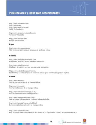 http://www.dutchind.com/
Dutch Industries
http://www.airliftech.com/
Airlift Technologies
http://www.aermotorwindmills.com/
Aermotor Windmills
http://www.bowjon.net/
Bowjon International
3. Otros
http://www.nrgsensors.com/
NRG Systems, fabricante de sistemas de medición eólica.
4. Revistas
http://www.windpower-monthly.com
Windpower Monthly: revista mensual (en inglés).
http://www.windstats.com
Windstats Newsletter: revista internacional (en inglés).
http://www.windmillersgazette.com/
Windmillers’ Gazette: revista de sistemas eólicos para bombeo de agua (en inglés)
5. General
http://www.awea.org
Asociación Americana de la Energía Eólica.
http://www.ewea.org
Asociación Europea de la Energía Eólica.
http://www.britishwindenergy.co.uk/
Asociación Británica de la Energía Eólica.
http://www.indianwindpower.com/
Asociación de Fabricantes de Turbinas Eólicas de India.
http://www.igc.org/energy/wind.html
Recursos en la Internet sobre la energía eólica.
http://www.winddata.com/
Base de datos sobre características del viento de la Universidad Técnica de Dinamarca (DTU).
28
Publicaciones y Sitios Web Recomendados
 