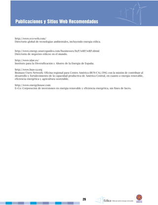 http://www.eco-web.com/
Directorio global de tecnologías ambientales, incluyendo energía eólica.
http://www.energy.sourceguides.com/businesses/byP/wRP/wRP.shtml
Directorio de negocios eólicos en el mundo.
http://www.idae.es/
Instituto para la Diversificación y Ahorro de la Energía de España.
http://www.bun-ca.org
Biomass Users Network: Oficina regional para Centro América (BUN-CA), ONG con la misión de contribuir al
desarrollo y fortalecimiento de la capacidad productiva de América Central, en cuanto a energía renovable,
eficiencia energética y agricultura sostenible.
http://www.energyhouse.com
E+Co: Corporación de inversiones en energía renovable y eficiencia energética, sin fines de lucro.
29
Publicaciones y Sitios Web Recomendados
 