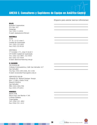 30
ANEXO 2. Consultores y Suplidores de Equipo en América Central
BELICE:
Kelosha Corporation
P.O. Box 165
Dangriga
Tel.: (501) 5-12050
E-mail: mamanoots@btl.net
GUATEMALA:
LUEX
3ª. Av. 13-33 zona 1
Ciudad de Guatemala
Tel.: (502) 232-2603
Fax: (502) 232-8518
DINTERSA
5ª Avenida 1-71, zona 9, local 4
CP 01009 Ciudad de Guatemala
Tel.: (502) 332-3807, 332-3918
Fax: (502) 332-3918
E-mail: dintersa@microq.com.gt
EL SALVADOR:
TECNOSOLAR
Colonia Centroamérica, Calle San Salvador 417
San Salvador
Tel./fax: (503) 260-2448, 261-1184
E-mail: tecnosolar@navegante.com.sv
SERVICIOS SOLAR
Alameda Dr. Manuel Enrique Araujo
Km. 5, Calle a Santa Tecla
Plantel COGESA
San Salvador
PBX: (503) 298-2706
Fax: (503) 279-4911
HONDURAS:
RELECTOR
Plaza Gral. San Martín # 346
Colonia Palmira
Tegucigalpa
Tel.: (504) 232- 4062
Fax: (504) 232- 4111
(Espacio para anotar nuevas referencias)
 