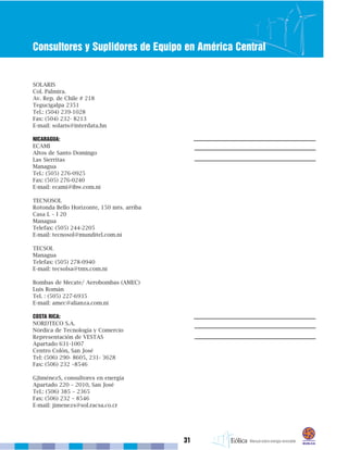 31
Consultores y Suplidores de Equipo en América Central
SOLARIS
Col. Palmira.
Av. Rep. de Chile # 218
Tegucigalpa 2351
Tel.: (504) 239-1028
Fax: (504) 232- 8213
E-mail: solaris@interdata.hn
NICARAGUA:
ECAMI
Altos de Santo Domingo
Las Sierritas
Managua
Tel.: (505) 276-0925
Fax: (505) 276-0240
E-mail: ecami@ibw.com.ni
TECNOSOL
Rotonda Bello Horizonte, 150 mts. arriba
Casa L – I 20
Managua
Telefax: (505) 244-2205
E-mail: tecnosol@munditel.com.ni
TECSOL
Managua
Telefax: (505) 278-0940
E-mail: tecsolsa@tmx.com.ni
Bombas de Mecate/ Aerobombas (AMEC)
Luis Román
Tel. : (505) 227-6935
E-mail: amec@alianza.com.ni
COSTA RICA:
NORDTECO S.A.
Nórdica de Tecnología y Comercio
Representación de VESTAS
Apartado 631-1007
Centro Colón, San José
Tel: (506) 290- 8605, 231- 3628
Fax: (506) 232 –8546
GJiménezS, consultores en energía
Apartado 220 – 2010, San José
Tel.: (506) 385 – 2365
Fax: (506) 232 – 8546
E-mail: jimenezs@sol.racsa.co.cr
 
