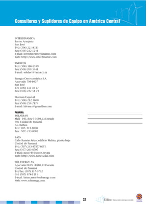32
Consultores y Suplidores de Equipo en América Central
INTERDINAMICA
Barrio Aranjuez
San José
Tel.: (506) 221-8333
Fax: (506) 222-5241
E-mail: interdin@interdinamic.com
Web: http://www.interdinamic.com
ENERCOS
Tel.: (506) 386 6559
Fax: (506) 260 3641
E-mail: solelect@racsa.co.cr
Energía Centroamérica S.A.
Apartado 799-1007
San José
Tel: (506) 232 02 27
Fax: (506) 222 51 73
Durman Esquivel
Tel.: (506) 212 5800
Fax: (506) 256 7176
E-mail: lalvarez@grundfos.com
PANAMÁ:
SOLARPAN
Mall - P.O. Box 6-9569, El Dorado
507 Ciudad de Panamá
Av. Balboa
Tel.: 507- 213-8060
Fax : 507- 213-8062
PASS
Calle Ramón Arias, edificio Malina, planta baja
Ciudad de Panamá
Tel.: (507) 263-8797/8635
Fax: (507) 263-8797
E-mail: pass@bellsouth.net.pa
Web: http://www.panelsolar.com
SOL ENERGY AS
Apartado 0819-11880, El Dorado
Ciudad de Panamá
Tel/fax: (507) 317-0732
Cel: (507) 674-1511
E-mail: heine.aven@solenergy.com
Web: www.solenergy.com
 