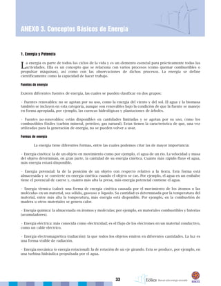 33
ANEXO 3. Conceptos Básicos de Energía
1. Energía y Potencia
La energía es parte de todos los ciclos de la vida y es un elemento esencial para prácticamente todas las
actividades. Ella es un concepto que se relaciona con varios procesos (como quemar combustibles o
propulsar máquinas), así como con las observaciones de dichos procesos. La energía se define
científicamente como la capacidad de hacer trabajo.
Fuentes de energía
Existen diferentes fuentes de energía, las cuales se pueden clasificar en dos grupos:
• Fuentes renovables: no se agotan por su uso, como la energía del viento y del sol. El agua y la biomasa
también se incluyen en esta categoría, aunque son renovables bajo la condición de que la fuente se maneje
en forma apropiada, por ejemplo, las cuencas hidrológicas y plantaciones de árboles.
• Fuentes no-renovables: están disponibles en cantidades limitadas y se agotan por su uso, como los
combustibles fósiles (carbón mineral, petróleo, gas natural). Estas tienen la característica de que, una vez
utilizadas para la generación de energía, no se pueden volver a usar.
Formas de energía
La energía tiene diferentes formas, entre las cuales podemos citar las de mayor importancia:
• Energía cinética: la de un objeto en movimiento como por ejemplo, el agua de un río. La velocidad y masa
del objeto determinan, en gran parte, la cantidad de su energía cinética. Cuanto más rápido fluye el agua,
más energía estará disponible.
• Energía potencial: la de la posición de un objeto con respecto relativo a la tierra. Esta forma está
almacenada y se convierte en energía cinética cuando el objeto se cae. Por ejemplo, el agua en un embalse
tiene el potencial de caerse y, cuanto más alta la presa, más energía potencial contiene el agua.
• Energía térmica (calor): una forma de energía cinética causada por el movimiento de los átomos o las
moléculas en un material, sea sólido, gaseoso o líquido. Su cantidad es determinada por la temperatura del
material, entre más alta la temperatura, más energía está disponible. Por ejemplo, en la combustión de
madera u otros materiales se genera calor.
• Energía química: la almacenada en átomos y moléculas; por ejemplo, en materiales combustibles y baterías
(acumuladores).
• Energía eléctrica: más conocida como electricidad; es el flujo de los electrones en un material conductivo,
como un cable eléctrico.
• Energía electromagnética (radiación): la que todos los objetos emiten en diferentes cantidades. La luz es
una forma visible de radiación.
• Energía mecánica (o energía rotacional): la de rotación de un eje girando. Esta se produce, por ejemplo, en
una turbina hidráulica propulsada por el agua.
 