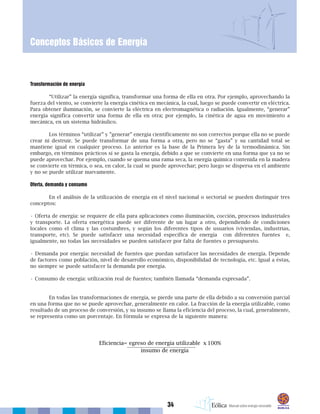 34
Conceptos Básicos de Energía
Transformación de energía
“Utilizar” la energía significa, transformar una forma de ella en otra. Por ejemplo, aprovechando la
fuerza del viento, se convierte la energía cinética en mecánica, la cual, luego se puede convertir en eléctrica.
Para obtener iluminación, se convierte la eléctrica en electromagnética o radiación. Igualmente, “generar”
energía significa convertir una forma de ella en otra; por ejemplo, la cinética de agua en movimiento a
mecánica, en un sistema hidráulico.
Los términos “utilizar” y ”generar” energía científicamente no son correctos porque ella no se puede
crear ni destruir. Se puede transformar de una forma a otra, pero no se “gasta” y su cantidad total se
mantiene igual en cualquier proceso. Lo anterior es la base de la Primera ley de la termodinámica. Sin
embargo, en términos prácticos sí se gasta la energía, debido a que se convierte en una forma que ya no se
puede aprovechar. Por ejemplo, cuando se quema una rama seca, la energía química contenida en la madera
se convierte en térmica, o sea, en calor, la cual se puede aprovechar; pero luego se dispersa en el ambiente
y no se puede utilizar nuevamente.
Oferta, demanda y consumo
En el análisis de la utilización de energía en el nivel nacional o sectorial se pueden distinguir tres
conceptos:
• Oferta de energía: se requiere de ella para aplicaciones como iluminación, cocción, procesos industriales
y transporte. La oferta energética puede ser diferente de un lugar a otro, dependiendo de condiciones
locales como el clima y las costumbres, y según los diferentes tipos de usuarios (viviendas, industrias,
transporte, etc). Se puede satisfacer una necesidad específica de energía con diferentes fuentes e,
igualmente, no todas las necesidades se pueden satisfacer por falta de fuentes o presupuesto.
• Demanda por energía: necesidad de fuentes que puedan satisfacer las necesidades de energía. Depende
de factores como población, nivel de desarrollo económico, disponibilidad de tecnología, etc. Igual a éstas,
no siempre se puede satisfacer la demanda por energía.
• Consumo de energía: utilización real de fuentes; también llamada “demanda expresada”.
En todas las transformaciones de energía, se pierde una parte de ella debido a su conversión parcial
en una forma que no se puede aprovechar, generalmente en calor. La fracción de la energía utilizable, como
resultado de un proceso de conversión, y su insumo se llama la eficiencia del proceso, la cual, generalmente,
se representa como un porcentaje. En fórmula se expresa de la siguiente manera:
 