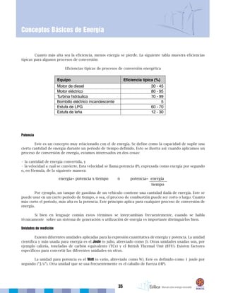 35
Conceptos Básicos de Energía
Cuanto más alta sea la eficiencia, menos energía se pierde. La siguiente tabla muestra eficiencias
típicas para algunos procesos de conversión:
Eficiencias típicas de procesos de conversión energética
Potencia
Este es un concepto muy relacionado con el de energía. Se define como la capacidad de suplir una
cierta cantidad de energía durante un período de tiempo definido. Esto se ilustra así: cuando aplicamos un
proceso de conversión de energía, estamos interesados en dos cosas:
• la cantidad de energía convertida, y
• la velocidad a cual se convierte. Esta velocidad se llama potencia (P), expresada como energía por segundo
o, en fórmula, de la siguiente manera:
Por ejemplo, un tanque de gasolina de un vehículo contiene una cantidad dada de energía. Este se
puede usar en un cierto período de tiempo, o sea, el proceso de combustión puede ser corto o largo. Cuanto
más corto el período, más alta es la potencia. Este principio aplica para cualquier proceso de conversión de
energía.
Si bien en lenguaje común estos términos se intercambian frecuentemente, cuando se habla
técnicamente sobre un sistema de generación o utilización de energía es importante distinguirlos bien.
Unidades de medición
Existen diferentes unidades aplicadas para la expresión cuantitativa de energía y potencia. La unidad
científica y más usada para energía es el Joule (o julio, abreviado como J). Otras unidades usadas son, por
ejemplo caloría, toneladas de carbón equivalente (TCe) y el British Thermal Unit (BTU). Existen factores
específicos para convertir las diferentes unidades en otras.
La unidad para potencia es el Watt (o vatio, abreviado como W). Este es definido como 1 joule por
segundo (“J/s”). Otra unidad que se usa frecuentemente es el caballo de fuerza (HP).
 