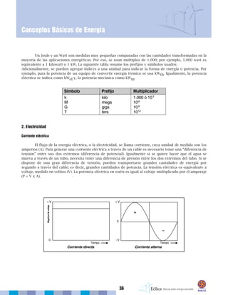 36
Conceptos Básicos de Energía
Un Joule y un Watt son medidas muy pequeñas comparadas con las cantidades transformadas en la
mayoría de las aplicaciones energéticas. Por eso, se usan múltiplos de 1.000; por ejemplo, 1.000 watt es
equivalente a 1 kilowatt o 1 kW. La siguiente tabla resume los prefijos y símbolos usados:
Adicionalmente, se pueden agregar índices a una unidad para indicar la forma de energía o potencia. Por
ejemplo, para la potencia de un equipo de convertir energía térmica se usa kWth. Igualmente, la potencia
eléctrica se indica como kWel y, la potencia mecánica como kWm.
2. Electricidad
Corriente eléctrica
El flujo de la energía eléctrica, o la electricidad, se llama corriente, cuya unidad de medida son los
amperios (A). Para generar una corriente eléctrica a través de un cable es necesario tener una “diferencia de
tensión” entre sus dos extremos (diferencia de potencial). Igualmente si se quiere hacer que el agua se
mueva a través de un tubo, necesita tener una diferencia de presión entre los dos extremos del tubo. Si se
dispone de una gran diferencia de tensión, pueden transportarse grandes cantidades de energía por
segundo a través del cable; es decir, grandes cantidades de potencia. La tensión eléctrica es equivalente a
voltaje, medido en voltios (V). La potencia eléctrica en watts es igual al voltaje multiplicado por el amperaje
(P = V x A).
 