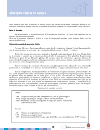 38
Conceptos Básicos de Energía
igual encender una línea de motores al mismo tiempo que hacerlo en arranque escalonado. Los picos por
demanda máxima se pueden controlar evitando el arranque y la operación simultánea de cargas eléctricas
Factor de demanda
Es la razón entre la demanda máxima de la instalación o sistema y la carga total conectada, en un
instante de tiempo determinado.
El factor de demanda máximo es igual a la razón de la demanda máxima en un instante dado, entre la
potencia del sistema.
Sistema interconectado de generación eléctrica
Se usan diferentes fuentes para la generación de electricidad, en América Central. Las principales
son: la hidroeléctrica, la geotermia y los combustibles fósiles, como el diesel y el búnker.
Dentro del sistema interconectado nacional, la demanda varía, dependiendo de la hora del día, el día
de la semana y, también, de la temporada. Para atender la demanda, se debe planificar la generación
eléctrica por parte de las diferentes plantas del sistema, según las variaciones esperadas. Plantas de
generación de base operan en forma continua para satisfacer una demanda mínima y generalmente, son las
que tienen los costos de operación más bajos.
Para las horas de alto consumo, u “horas-pico”, se aplican generadores adicionales para aumentar la
producción de electricidad. En el mercado de ocasión eléctrico, se pagan tarifas mayores en estas horas.
Para la compra-venta de energía eléctrica, frecuentemente se aplica el término “potencia firme” de
una planta de generación dada. Esta se define como la potencia que el generador puede garantizar durante
un periodo dado; por ejemplo, en las “horas-pico”, o todo el año. Los contratos de compra y venta de
electricidad, generalmente, se establecen con base en la capacidad firme. Dado que las fuentes renovables
dependen de los recursos naturales, la potencia firme puede ser considerablemente más baja que la
capacidad instalada, lo cual desfavorece su competitividad en el mercado eléctrico, a diferencia de la
generación con base en combustibles fósiles que puede operar ofreciendo “potencia firme” en cualquier
momento, excepto en los tiempos de parada por mantenimiento.
Magnitudes de energía y potencia
 