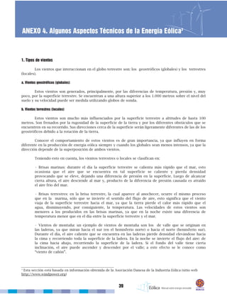 39
ANEXO 4. Algunos Aspectos Técnicos de la Energía Eólica3
1. Tipos de vientos
Los vientos que interaccionan en el globo terrestre son: los geostróficos (globales) y los terrestres
(locales).
a. Vientos geostróficos (globales)
Estos vientos son generados, principalmente, por las diferencias de temperatura, presión y, muy
poco, por la superficie terrestre. Se encuentran a una altura superior a los 1.000 metros sobre el nivel del
suelo y su velocidad puede ser medida utilizando globos de sonda.
b. Vientos terrestres (locales)
Estos vientos son mucho más influenciados por la superficie terrestre a altitudes de hasta 100
metros. Son frenados por la rugosidad de la superficie de la tierra y por los diferentes obstáculos que se
encuentren en su recorrido. Sus direcciones cerca de la superficie serán ligeramente diferentes de las de los
geostróficos debido a la rotación de la tierra.
Conocer el comportamiento de estos vientos es de gran importancia, ya que influyen en forma
diferente en la producción de energía eólica siempre y cuando los globales sean menos intensos, ya que la
dirección depende de la superposición de ambos vientos.
Teniendo esto en cuenta, los vientos terrestres o locales se clasifican en:
• Brisas marinas: durante el día la superficie terrestre se calienta más rápido que el mar, esto
ocasiona que el aire que se encuentra en tal superficie se caliente y pierda densidad
provocando que se eleve, dejando una diferencia de presión en la superficie. Luego de alcanzar
cierta altura, el aire desciende al mar y, producto de la diferencia de presión causada es atraído
el aire frío del mar.
• Brisas terrestres: en la brisa terrestre, la cual aparece al anochecer, ocurre el mismo proceso
que en la marina, sólo que se invierte el sentido del flujo de aire, esto significa que el viento
viaja de la superficie terrestre hacia el mar, ya que la tierra pierde el calor más rápido que el
agua, disminuyendo, por consiguiente, la temperatura. Las velocidades de estos vientos son
menores a los producidos en las brisas marinas, ya que en la noche existe una diferencia de
temperatura menor que en el día entre la superficie terrestre y el mar.
• Vientos de montaña: un ejemplo de vientos de montaña son los de valle que se originan en
las laderas, ya que miran hacia el sur (en el hemisferio norte) o hacia el norte (hemisferio sur).
Durante el día, el aire caliente que se encuentra en las laderas pierde densidad elevándose hacia
la cima y recorriendo toda la superficie de la ladera. En la noche se invierte el flujo del aire: de
la cima hacia abajo, recorriendo la superficie de la ladera. Si el fondo del valle tiene cierta
inclinación, el aire puede ascender y descender por el valle; a este efecto se le conoce como
“viento de cañón”.
3
Esta sección está basada en información obtenida de la Asociación Danesa de la Industria Eólica (sitio web
http://www.windpower.org)
 