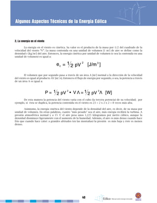 2. La energía en el viento
La energía en el viento es cinética. Su valor es el producto de la masa por 1/2 del cuadrado de la
velocidad del viento “V”. La masa contenida en una unidad de volumen [1 m3
] de aire se define como la
densidad r [kg/m3
] del aire. Entonces, la energía cinética por unidad de volumen (o sea la contenida en una
unidad de volumen) es igual a:
El volumen que por segundo pasa a través de un área A [m2
] normal a la dirección de la velocidad
del viento es igual al producto AV [m3
/s]. Entonces el flujo de energía por segundo, o sea, la potencia a través
de un área A es igual a:
De esta manera la potencia del viento varía con el cubo (la tercera potencia) de su velocidad; por
ejemplo, si ésta se duplica, la potencia contenida en el viento es 23 = 2 x 2 x 2 = 8 veces más alta.
Asimismo, la energía cinética del viento depende de la densidad del aire, es decir, de su masa por
unidad de volumen. En otras palabras, cuanto "más pesado" sea el aire, más energía recibirá la turbina. A
presión atmosférica normal y a 15 °C el aire pesa unos 1,225 kilogramos por metro cúbico, aunque la
densidad disminuye ligeramente con el aumento de la humedad. Además, el aire es más denso cuando hace
frío que cuando hace calor: a grandes altitudes (en las montañas) la presión es más baja y éste es menos
denso.
40
Algunos Aspectos Técnicos de la Energía Eólica
 