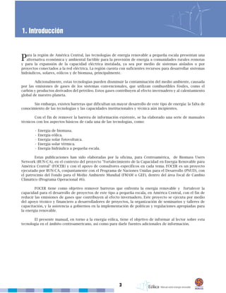 Para la región de América Central, las tecnologías de energía renovable a pequeña escala presentan una
alternativa económica y ambiental factible para la provisión de energía a comunidades rurales remotas
y para la expansión de la capacidad eléctrica instalada, ya sea por medio de sistemas aislados o por
proyectos conectados a la red eléctrica. La región cuenta con suficientes recursos para desarrollar sistemas
hidráulicos, solares, eólicos y de biomasa, principalmente.
Adicionalmente, estas tecnologías pueden disminuir la contaminación del medio ambiente, causada
por las emisiones de gases de los sistemas convencionales, que utilizan combustibles fósiles, como el
carbón y productos derivados del petróleo. Estos gases contribuyen al efecto invernadero y al calentamiento
global de nuestro planeta.
Sin embargo, existen barreras que dificultan un mayor desarrollo de este tipo de energía: la falta de
conocimiento de las tecnologías y las capacidades institucionales y técnica aún incipientes.
Con el fin de remover la barrera de información existente, se ha elaborado una serie de manuales
técnicos con los aspectos básicos de cada una de las tecnologías, como:
• Energía de biomasa.
• Energía eólica.
• Energía solar fotovoltaica.
• Energía solar térmica.
• Energía hidráulica a pequeña escala.
Estas publicaciones han sido elaboradas por la oficina, para Centroamérica, de Biomass Users
Network (BUN-CA), en el contexto del proyecto "Fortalecimiento de la Capacidad en Energía Renovable para
América Central" (FOCER) y con el apoyo de consultores específicos en cada tema. FOCER es un proyecto
ejecutado por BUN-CA, conjuntamente con el Programa de Naciones Unidas para el Desarrollo (PNUD), con
el patrocinio del Fondo para el Medio Ambiente Mundial (FMAM o GEF), dentro del área focal de Cambio
Climático (Programa Operacional #6).
FOCER tiene como objetivo remover barreras que enfrenta la energía renovable y fortalecer la
capacidad para el desarrollo de proyectos de este tipo a pequeña escala, en América Central, con el fin de
reducir las emisiones de gases que contribuyen al efecto invernadero. Este proyecto se ejecuta por medio
del apoyo técnico y financiero a desarrolladores de proyectos, la organización de seminarios y talleres de
capacitación, y la asistencia a gobiernos en la implementación de políticas y regulaciones apropiadas para
la energía renovable.
El presente manual, en torno a la energía eólica, tiene el objetivo de informar al lector sobre esta
tecnología en el ámbito centroamericano, así como para darle fuentes adicionales de información.
3
1. Introducción
 
