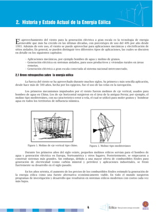 4
2. Historia y Estado Actual de la Energía Eólica
El aprovechamiento del viento para la generación eléctrica a gran escala es la tecnología de energía
renovable que más ha crecido en las últimas décadas, con porcentajes de uso del 40% por año desde
1993. Además de este uso, el viento se puede aprovechar para aplicaciones mecánicas y electrificación de
sitios aislados. En general, se pueden distinguir tres diferentes tipos de aplicaciones, las cuales se discuten
en detalle en los siguientes capítulos:
• Aplicaciones mecánicas, por ejemplo bombeo de agua y molino de granos.
• Generación eléctrica en sistemas aislados, para usos productivos y viviendas rurales en áreas
remotas.
• Generación eléctrica a gran escala conectada al sistema nacional interconectado.
2.1 Breve retrospectiva sobre la energía eólica
La fuerza del viento se ha aprovechado durante muchos siglos. Su primera y más sencilla aplicación,
desde hace más de 500 años, hecha por los egipcios, fue el uso de las velas en la navegación.
Los primeros mecanismos impulsados por el viento fueron molinos de eje vertical, usados para
bombeo de agua en China. Los de eje horizontal surgieron en el área de la antigua Persia; por ejemplo, el
molino tipo mediterráneo, con su característico rotor a vela, el cual se utilizó para moler granos y bombear
agua en todos los territorios de influencia islámica.
Durante los primeros años del siglo veinte, pequeños molinos eólicos servían para el bombeo de
agua y generación eléctrica en Europa, Norteamérica y otros lugares. Posteriormente, se empezaron a
construir sistemas más grandes. Sin embargo, debido a una mayor oferta de combustibles fósiles para
generación de electricidad (como carbón mineral y petróleo) y aplicaciones industriales, se frenó
fuertemente su desarrollo en el siglo pasado.
En los años setenta, el aumento de los precios de los combustibles fósiles estimuló la generación de
la energía eólica como una fuente alternativa económicamente viable. En todo el mundo surgieron
programas de investigación y desarrollo que resultaron en sistemas eólicos modernos con costos cada vez
más bajos.
Figura 1. Molino de eje vertical tipo chino. Figura 2. Molino tipo mediterráneo
 