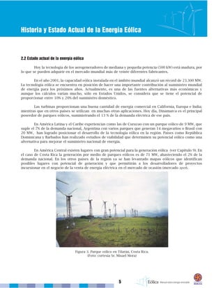 5
Historia y Estado Actual de la Energía Eólica
2.2 Estado actual de la energía eólica
Hoy la tecnología de los aerogeneradores de mediana y pequeña potencia (500 kW) está madura, por
lo que se pueden adquirir en el mercado mundial más de veinte diferentes fabricantes.
En el año 2001, la capacidad eólica instalada en el ámbito mundial alcanzó un récord de 23.300 MW.
La tecnología eólica se encuentra en posición de hacer una importante contribución al suministro mundial
de energía para los próximos años. Actualmente, es una de las fuentes alternativas más económicas y
aunque los cálculos varían mucho, sólo en Estados Unidos, se considera que se tiene el potencial de
proporcionar entre 10% y 20% del suministro doméstico.
Las turbinas proporcionan una buena cantidad de energía comercial en California, Europa e India;
mientras que en otros países se utilizan en muchas otras aplicaciones. Hoy día, Dinamarca es el principal
poseedor de parques eólicos, suministrando el 13 % de la demanda eléctrica de ese país.
En América Latina y el Caribe experiencias como las de Curazao con un parque eólico de 9 MW, que
suple el 7% de la demanda nacional, Argentina con varios parques que generan 14 megavatios o Brasil con
20 MW, han logrado posicionar el desarrollo de la tecnología eólica en la región. Países como República
Dominicana y Barbados han realizado estudios de viabilidad que determinen su potencial eólico como una
alternativa para mejorar el suministro nacional de energía.
En América Central existen lugares con gran potencial para la generación eólica (ver Capítulo 9). En
el caso de Costa Rica la generación por medio de parques eólicos es de 71 MW, abasteciendo el 2% de la
demanda nacional. En los otros países de la región ya se han levantado mapas eólicos que identifican
posibles lugares con potencial de generación y que permitirán a los desarrolladores de proyectos
incursionar en el negocio de la venta de energía eléctrica en el mercado de ocasión (mercado spot).
Figura 3. Parque eólico en Tilarán, Costa Rica.
(Foto: cortesía Sr. Misael Mora)
 