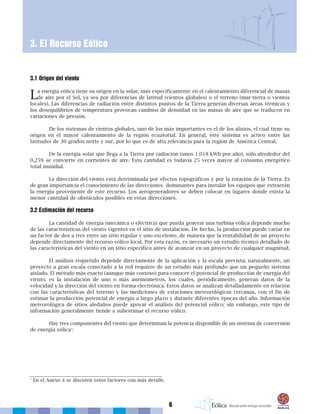 6
3.1 Origen del viento
La energía eólica tiene su origen en la solar, más específicamente en el calentamiento diferencial de masas
de aire por el Sol, ya sea por diferencias de latitud (vientos globales) o el terreno (mar-tierra o vientos
locales). Las diferencias de radiación entre distintos puntos de la Tierra generan diversas áreas térmicas y
los desequilibrios de temperatura provocan cambios de densidad en las masas de aire que se traducen en
variaciones de presión.
De los sistemas de vientos globales, uno de los más importantes es el de los alisios, el cual tiene su
origen en el mayor calentamiento de la región ecuatorial. En general, este sistema es activo entre las
latitudes de 30 grados norte y sur, por lo que es de alta relevancia para la región de América Central.
De la energía solar que llega a la Tierra por radiación (unos 1.018 kWh por año), sólo alrededor del
0,25% se convierte en corrientes de aire. Esta cantidad es todavía 25 veces mayor al consumo energético
total mundial.
La dirección del viento está determinada por efectos topográficos y por la rotación de la Tierra. Es
de gran importancia el conocimiento de las direcciones dominantes para instalar los equipos que extraerán
la energía proveniente de este recurso. Los aerogeneradores se deben colocar en lugares donde exista la
menor cantidad de obstáculos posibles en estas direcciones.
3.2 Estimación del recurso
La cantidad de energía (mecánica o eléctrica) que pueda generar una turbina eólica depende mucho
de las características del viento vigentes en el sitio de instalación. De hecho, la producción puede variar en
un factor de dos a tres entre un sitio regular y uno excelente, de manera que la rentabilidad de un proyecto
depende directamente del recurso eólico local. Por esta razón, es necesario un estudio técnico detallado de
las características del viento en un sitio específico antes de avanzar en un proyecto de cualquier magnitud.
El análisis requerido depende directamente de la aplicación y la escala prevista; naturalmente, un
proyecto a gran escala conectado a la red requiere de un estudio más profundo que un pequeño sistema
aislado. El método más exacto (aunque más costoso) para conocer el potencial de producción de energía del
viento, es la instalación de uno o más anemómetros, los cuales, periódicamente, generan datos de la
velocidad y la dirección del viento en forma electrónica. Estos datos se analizan detalladamente en relación
con las características del terreno y las mediciones de estaciones meteorológicas cercanas, con el fin de
estimar la producción potencial de energía a largo plazo y durante diferentes épocas del año. Información
meteorológica de sitios aledaños puede apoyar el análisis del potencial eólico; sin embargo, este tipo de
información generalmente tiende a subestimar el recurso eólico.
Hay tres componentes del viento que determinan la potencia disponible de un sistema de conversión
de energía eólica1
:
3. El Recurso Eólico
1
En el Anexo 4 se discuten estos factores con más detalle.
 