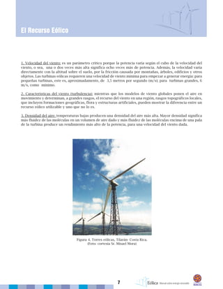 7
1. Velocidad del viento: es un parámetro crítico porque la potencia varía según el cubo de la velocidad del
viento, o sea, una o dos veces más alta significa ocho veces más de potencia. Además, la velocidad varía
directamente con la altitud sobre el suelo, por la fricción causada por montañas, árboles, edificios y otros
objetos. Las turbinas eólicas requieren una velocidad de viento mínima para empezar a generar energía: para
pequeñas turbinas, este es, aproximadamente, de 3,5 metros por segundo (m/s); para turbinas grandes, 6
m/s, como mínimo.
2. Características del viento (turbulencia): mientras que los modelos de viento globales ponen el aire en
movimiento y determinan, a grandes rasgos, el recurso del viento en una región, rasgos topográficos locales,
que incluyen formaciones geográficas, flora y estructuras artificiales, pueden mostrar la diferencia entre un
recurso eólico utilizable y uno que no lo es.
3. Densidad del aire: temperaturas bajas producen una densidad del aire más alta. Mayor densidad significa
más fluidez de las moléculas en un volumen de aire dado y más fluidez de las moléculas encima de una pala
de la turbina produce un rendimiento más alto de la potencia, para una velocidad del viento dada.
El Recurso Eólico
Figura 4. Torres eólicas, Tilarán- Costa Rica.
(Foto: cortesía Sr. Misael Mora)
 