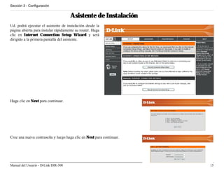 Sección 3 - Configuración


                                      Asistente de Instalación
Ud. podrá ejecutar el asistente de instalación desde la
página abierta para instalar rápidamente su router. Haga
clic en Internet Connection Setup Wizard y será
dirigido a la primera pantalla del asistente.




Haga clic en Next para continuar.




Cree una nueva contraseña y luego haga clic en Next para continuar.




Manual del Usuario - D-Link DIR-300                                   15
 