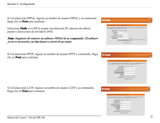 Sección 3 - Configuración




Si Ud seleccionó PPPoE, ingrese su nombre de usuario PPPoE y su contraseña.
Haga clic en Next para continuar.

Seleccione Static si su ISP le asignó una dirección IP, máscara de subred,
puente y direcciones de servidores DNS.

Nota: Asegúrese de remover su software PPPoE de su computador. El software
ya no es necesario y no funcionará a través de un router.



Si Ud seleccionó PPTP, ingrese su nombre de usuario PPTP y contraseña. Haga
clic en Next para continuar.




Si Ud seleccionó L2TP, ingrese su nombre de usuario L2TP y su contraseña.
Haga clic en Next para continuar.




Manual del Usuario - D-Link DIR-300                                           17
 