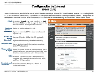 Sección 3 - Configuración


                                               Configuración de Internet
                                                                PPPoE (DSL)
    Seleccione PPPoE (Protocolo Punto a Punto sobre Ethernet) si su ISP usa una conexión PPPoE. Su ISP le provee
    a Ud de un nombre de usuario y contraseña. Esta opción es comunmente usada para servicios DSL. Asegúrese de
    remover su software PPPoE de su computador. El software no es necesario y no trabajará a través de un router.

         PPPoE: Seleccione Dynamic (el más común) o Static.
                Seleccione Static si su ISP le asignó la dirección IP,
                máscara de subred, puente y las direcciones DNS.

     Nombre de Ingrese su nombre de usuario PPPoE.
     Usuario:
    Contraseña: Ingrese su contraseña PPPoE y luego reescribala en la
                siguiente caja.

    Nombre del Ingrese el Nombre del Servicio ISP (opcional).
        servicio:
    Dirección IP: Ingrese la dirección IP (Solo PPPoE estático).

Direcciones DNS: Ingrese las direcciones DNS primarias y secundarias
                 (Solo PPPoE estático).

Tiempo máximo Ingrese un tiempo máximo de espera durante el que la
     de espera: conexión a Internet sew mantiene en inactividad. para
                desactivar esta característica, active Autoreconectar.

           MTU: Maximum Transmission Unit - Ud podría necesitar
                cambiar el MTU para un desarrollo óptimo con su ISP.
                1492 es el MTU por defecto.

Selección de modo Seleccione cualquiera: Always-on, Manual, o
de conexión:      Connect-on demand.



    Manual del Usuario - D-Link DIR-300                                                                        20
 