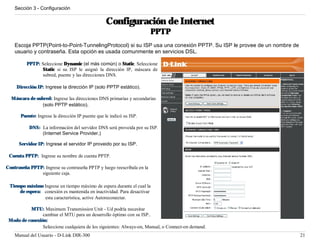 Sección 3 - Configuración


                                                   Configuración de Internet
                                                                        PPTP
    Escoja PPTP(Point-to-Point-TunnelingProtocol) si su ISP usa una conexión PPTP. Su ISP le provee de un nombre de
    usuario y contraseña. Esta opción es usada comunmente en servicios DSL.

          PPTP: Seleccione Dynamic (el más común) o Static. Seleccione
                Static si su ISP le asignó la dirección IP, máscara de
                subred, puente y las direcciones DNS.

     Dirección IP: Ingrese la dirección IP (solo PPTP estático).

  Máscara de subred: Ingrese las direcciones DNS primarias y secundarias
                (solo PPTP estático).

       Puente: Ingrese la dirección IP puente que le indicó su ISP.

           DNS: La información del servidor DNS será proveida por su ISP.
                (Internet Service Provider.)

      Servidor IP: Ingrese el servidor IP proveido por su ISP.

 Cuenta PPTP: Ingrese su nombre de cuenta PPTP.

Contraseña PPTP: Ingrese su contraseña PPTP y luego reescríbala en la
               siguiente caja.

 Tiempo máximo Ingrese un tiempo máximo de espera durante el cual la
     de espera: conexión es mantenida en inactividad. Para desactivar
                esta característica, active Autoreconectar.

           MTU: Maximum Transmission Unit - Ud podría necesitar
                cambiar el MTU para un desarrollo óptimo con su ISP..
 Modo de conexión:
                Seleccione cualquiera de los siguientes: Always-on, Manual, o Connect-on demand.
    Manual del Usuario - D-Link DIR-300                                                                               21
 