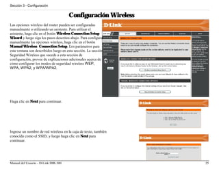 Sección 3 - Configuración


                                      Configuración Wireless
Las opciones wireless del router pueden ser configuradas
manualmente o utilizando un asistente. Para utilizar el
asistente, haga clic en el botón Wireless Connection Setup
Wizard y luego siga los pasos descritos abajo. Para configurar
manualmente las opciones wireless, haga clic en el botón
Manual Wireless Connection Setup. Los parámetros para
esta ventana son describidos luego en esta sección. La sección
Seguridad Wireless que sucede a esta sección de
configuración, provee de explicaciones adicionales acerca de
cómo configurar los modos de seguridad wireless WEP,
WPA, WPA2, y WPA/WPA2.




Haga clic en Next para continuar.




Ingrese un nombre de red wireless en la caja de texto, también
conocida como el SSID, y luego haga clic en Next para
continuar.




Manual del Usuario - D-Link DIR-300                              25
 
