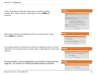 Sección 3 - Configuración




Utilice los botones de radio para seleccionar el nivel de seguridad
wireless: Best, Better o Good, y luego haga clic clic en Next para
continuar.




Ingrese una contraseña de seguridad wireless en la caja de texto y luego
clic en Next para continuar.




Esta ventana muestra un sumario de sus opciones de seguridad wireless. Por favor
imprimala o be esta información en un lugar seguro y luego haga clic en Save para
continuar.




El router alvará su nueva configuración y se reiniciará. Cuando termine,
luego de 1 a 2 minutos, la ventana de wireless setup se mostrará.



Manual del Usuario - D-Link DIR-300                                                 26
 