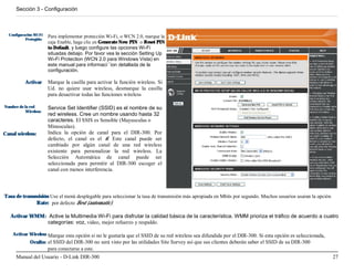 Sección 3 - Configuración



  Configuración Wi-Fi   Para implementar protección Wi-Fi, o WCN 2.0, marque la
           Protegido:
                        caja Enable, haga clic en Generate New PIN o Reset PIN
                        to Default, y luego configure las opciones Wi-Fi
                        situadas debajo. Por favor vea la sección Setting Up
                        Wi-Fi Protection (WCN 2.0 para Windows Vista) en
                        este manual para informaci´´ion detallada de la
                        configuración.

           Activar      Marque la casilla para activar la función wireless. Si
                        Ud. no quiere usar wireless, desmarque la casilla
                        para desactivar todas las funciones wireless

Nombre de la red        Service Set Identifier (SSID) es el nombre de su
           Wireless:
                        red wireless. Cree un nombre usando hasta 32
                        caracteres. El SSIS es Sensible (Mayusculas o
                        Minusculas).
Canal wireless:         Indica la opción de canal para el DIR-300. Por
                        defecto, el canal es el 6. Este canal puede ser
                        cambiado por algún canal de una red wireless
                        existente para personalizar la red wireless. La
                        Selección Automática de canal puede ser
                        seleccionada para permitir al DIR-300 escoger el
                        canal con menos interferencia.




Tasa de transmisión Use el menú desplegable para seleccionar la tasa de transmisión más apropiada en Mbits por segundo. Muchos usuarios usaran la opción
              Rate: por defecto Best (automatic).

   Activar WMM: Active la Multimedia Wi-Fi para disfrutar la calidad básica de la característica. WMM prioriza el tráfico de acuerdo a cuatro
               categorías: voz, video, mejor refuerzo y respaldo.

    Activar Wireless Marque esta opción si no le gustaría que el SSID de su red wireless sea difundida por el DIR-300. Si esta opción es seleccionada,
             Oculto: el SSID del DIR-300 no será visto por las utilidades Site Survey así que sus clientes deberán saber el SSID de su DIR-300
                     para conectarse a este.
      Manual del Usuario - D-Link DIR-300                                                                                                                  27
 