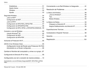 Indice

             Estadisticas ...................................................................... 51     Connectando a una Red Wireless no Asegurada ................ 81
             Sesión Activa ................................................................... 51
             Wireless ............................................................................ 52
                                                                                                        Resolución de Problemas ........................................................ 85
             Ayuda ............................................................................... 53   Lo Básico del Wireless ................................................................... 89
                                                                                                              ¿Qué es Wireless?.................................................................. 90
Seguridad Wireless ....................................................................... 54
                                                                                                              Tips ........................................................................................... 92
   ¿Qué es WEP? ......................................................................... 54
                                                                                                              Modos Wireless ...................................................................... 93
   Configuración de WEP............................................................ 55
   ¿Qué es WPA? ......................................................................... 56            Lo Básico de Redes ...................................................................... 94
   Configuración de WPA-PSK y WPA2-PSK ........................... 57                                       Chequee su Dirección IP ...................................................... 94
   Configuración de WPA/WPA2-PSK ....................................... 58                                 Asignar Estáticamentre una dirección IP ........................... 95
   Configuración de WPA, WPA2, y WPA/WPA2 (RADIUS) ... 59
                                                                                                        Especificaciones Técnicas ........................................................... 96
Conectar a una red Wireless ....................................................... 60
                                  ®
      Usando Windows XP ............................................................ 60                 Contactando el Soporte Técnicot ............................................. 98
      Configuración de WEP............................................................ 61
                                                                                                        Garantía ......................................................................................... 99
      Configuración de WPA-PSK ................................................... 63
                                                                                                        Registración................................................................................. 104
Activando la Protección Wi-Fi...................................................... 65

(WCN 2.0 en Windows Vista) ...................................................... 65
   Configuración Inicial del Router para Proteccion Wi-Fi 65
   Activandolo en un Router configurado................................ 66

Cambiar el Nombre del computador y unirse a un grupo...67

Configurando la Dirección IP en Vista ....................................... 69

Configurando una red o conexión de manera wireless ....... 72
Connectando a una red Wireless Asegurada(WEP, WPA-PSK & WPA2-
PSK).............................................................................................77


Manual del Usuario - D-Link DIR-300
 