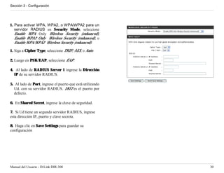 Sección 3 - Configuración




1. Para activar WPA, WPA2, o WPA/WPA2 para un
   servidor RADIUS en Security Mode, seleccione
   Enable WPA Only Wireless Security (enhanced),
   Enable WPA2 Only Wireless Security (enhanced), o
   Enable WPA/WPA2 Wireless Security (enhanced).

1. Siga a Cipher Type, seleccione TKIP, AES, o Auto.

2. Luego en PSK/EAP, seleccione EAP.

4. Al lado de RADIUS Server 1 ingrese la Dirección
  IP de su servidor RADIUS.

5. Al lado de Port, ingrese el puerto que está utilizando
   Ud. con su servidor RADIUS. 1812 es el puerto por
   defecto.

6. En Shared Secret, ingrese la clave de seguridad.

7. Si Ud tiene un segundo servidor RADIUS, ingrese
esta dirección IP, puerto y clave secreta.

8. Haga clic en Save Settings para guardar su
configuración




Manual del Usuario - D-Link DIR-300                         30
 