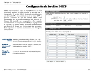Sección 3 - Configuración


                                         Configuración de Servidor DHCP
   DHCP significa (por sus siglas en inglés) Protocolo del Host
   de Control Dnámico. El DIR-300 tiene un servidor DHCP
   incorporado. El servidor DHCP designará automáticamente
   una dirección IP a los computadores en las redes LAN o
   privada. Asegúrese de que los clientes DHCP están
   configurados para recibir automáticamente una dirección IP.
   Cuando Ud encienda sus computadores, ellos cargarán
   automáticamente la configuración TCP/IP que le proporcione
   el DIR-300. El servidor DHCP localizará automáticamente
   una dirección IP sin uso para el computador que la requiere.
   Debe especificar un intervalo de direcciones para el rango de
   direcciones IP.




Activar servidor Marque la caja para activar el servidor DHCP de
         DHCP: su router. Desmarque para desactivar esta función.

Rango de         Ingrese las direcciones IP de inicio y término para
direcciones IP   la asignación del servidor DHCP.
DHCP

Tiempo de        La duración del arriendo de dirección IP. Ingrese
arriendo del     el tiempo en minutos.
DHCP




   Manual del Usuario - D-Link DIR-300                                    32
 
