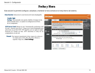 Sección 3 - Configuración


                                                            Fecha y Hora
Esta sección le permitirá configurar, actualizar y mantener la hora correcta en el reloj interno del sistema.

Zona horaria: Seleccione la zona horaria del menú desplegable.

    Enable light
    Saving: Seeccionando esta opción, habilita el tiempo de dia.
    Seleccionando Sync, se copiara la configuracion de Hora
    de su computador.

 NTP Server Used: Marque la caja “Automatically synchronize with
 D-Link’s Internet time server” y luego use el menú desplegable para
 seleccionar un servidor NTP. NTP significa, por sus siglas en inglés,
 Protocolo de Tiempo de Red. NTP sincroniza el reloj de los
 computadores en una red.

   Manual: Para ingresar manualmente la hora, ingrese los valores en
            los campos para el Año, Mes, Dïa, Hora, Minutos y
            segundos. Haga clic en Save Settings.




Manual del Usuario - D-Link DIR-300                                                                             33
 