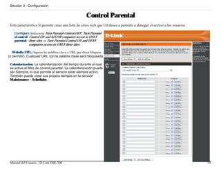 Sección 3 - Configuración


                                                      Control Parental
 Esta característica le permite crear una lista de sitios web que Ud desea o permitir o denegar el acceso a los usuarios

    Configure Seleccione Turn Parental Control OFF, Turn Parental
    el control Control ON and ALLOW computers access to ONLY
    parental: these sites, or Turn Parental Control ON and DENY
               computers access to ONLY these sites.

   Website URL: Ingrese las palabras clave o URL que desea bloquear
(o permitir). Cualqueir URL con la palabra clave será bloqueada.

 Calendarización: La calendarización del tiempo durante el cual
 se active el filtro de control parental. La calendarización puede
 ser Siempre, lo que permite al servicio estar siempre activo.
 También puede crear sus propios tiempos en la sección
 Maintenance > Schedules.




 Manual del Usuario - D-Link DIR-300                                                                                       34
 
