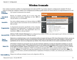 Sección 3 - Configuración


                                                            Wireless Avanzado
    Esta ventana le permite cambiar el comportamiento del radio del 802.11g wireless desde la configuración standard. Por favor
    tenga en cuenta que cualquier cambio en la configuración de fábrica podría afectar de forma adversa el comportamiento de su red.
 Poder de          Fije el poder de transmisión de las antenas.
 Transmisión:

                   Beacons son paquetes enviados por un access point para
  Intervalo de     sincronizar una red wireless. Especifique un valor. 100 es el
Beacon:            valor por defecto y es recomendado.

                   Este valor se debería mantener en el valor por defecto de 2346. Si
  Portal RTS:      existe un flujo de datos inconsistente solo una modificaión menor
                   debe ser hecha.

                La fragmentación del portal, especificada en bytes, determina
 Fragmentación: qué paquetes serán fragmentados. Los paquetes que excedan la
                configuración de 2346 byte serán fragmentados antes de la
                transmisión. 2346 es el valor por defecto.

                 (Delivery Traffic Indication Message)1 es la configuración por defecto. DTIM es una cuneta regresiva que le informa a los clientes de
 Intervalo DTIM: la siguiente ventana para escuchar y difundir mensajes.

                   Seleccione un preámbulo largo o corto. El preámbulo define la longitud del bloqueo CRC (Cyclic Redundancy Check, que es una
  Tipo de          técnica común para detectar errores en la transimisión de datos) para comunicaciones entre routers wireless y roaming entre
  Preámbulo:       apadtadores de red. Auto es la configuración por defecto. Nota: Areas de alto tráfico de red usarán el preámbulo más corto.

                   CTS (Clear To Send) es una función que se usa para minimizar colisiones a lo largo de dispositivos wireless en una red
                   de area local wireless (LAN). CTS se asegurará de que la red wireless está despejada antes de que los clientes intenten
    Modo CTS:      enviar datos por wireless. Activar CTS agregará al gasto y mermará el wireless. None: CTS es comunmente usado en un ambiente
                   de solo 802.11g. Si CTS es configurado a “None” en un ambiente con clientes 802.11b, las colisiones wireless ocurrirán con
                   frecuencia. Always: CTS siempre será usado para asegurarse que el LAN wireless está despejado antes de enviar datos. Auto: CTS
                   monitoreará la red wireless y decidirá automáticamente si implementa CTS basado en el tráfico y las colisiones que ocurran en la red
                   wireless
                   Marque esta casilla para restringir el acceso solo a dispositivos 802.11g.
Modo Solo802.11g

     Manual del Usuario - D-Link DIR-300                                                                                                             39
 