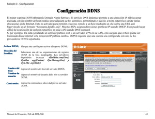Sección 3 - Configuración


                                                     Configuración DDNS
   El router soporta DDNS (Dynamic Domain Name Service). El servicio DNS dinámico permite a una dirección IP pública estar
   asociada con un nombre de host estático en cualquiera de los dominios, permitiendo el acceso a hosts específicos desde varias
   ubicaciones en la Internet. Esto es activado para permitir el acceso remoto a un host mediante un clic sobre una URL con
   hipervínculo en el formato “hostname.dyndns.org”. Muchos ISPs asignan direcciones públicas IP usando DHCP, Esto puede hacer
   difícil la localización de un host específico en una LAN usando DNS standard.
   Si por ejemplo, Ud está ejecutando un servidor público web o un servidor VPN en su LAN, esto asegura que el host puede ser
   localizado desde internet si la dirección IP pública cambia. DDNS requiere que una cuenta sea configurada con uno de los
   proveedores DDNS soportados.

Activar DDNS: Marque esta casilla para activar el soporte DDNS.
Dirección del
                Seleccione una de las organizaciones de registro
Servidor:
                DDNS de la lista desplegable. Los servidores
                disponibles    incluyen    dlinkddns.com(Free),
                DynDns. org(Custom), Dyn.Dns.org(free), y
                Dyn.Dns org(Static).

    Nombre del Ingrese el nombre del host del servidor DDNS.
    Host:
    Nombre de Ingrese el nombre de usuario dado por su servidor
    usuario:   DDNS.

  Contraseña: Ingrese la contraseña o clave dad por su servidor
              DDNS.




   Manual del Usuario - D-Link DIR-300                                                                                             45
 