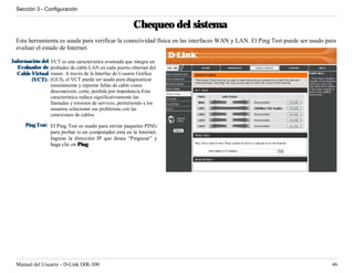 Sección 3 - Configuración


                                                         Chequeo del sistema
 Esta herramienta es usada para verificar la conectividad física en las interfaces WAN y LAN. El Ping Test puede ser usado para
 evaluar el estado de Internet.

Información del   VCT es una característica avanzada que integra un
  Evaluador de    probador de cable LAN en cada puerto ethernet del
  Cable Virtual   router. A través de la Interfaz de Usuario Gráfica
        (VCT):    (GUI), el VCT puede ser usado para diagnosticar
                  remotamente y reportar fallas de cable como
                  desconexion, corte, perdida por impedancia.Esta
                  característica reduce significativamente las
                  llamadas y retornos de servicio, permitiendo a los
                  usuarios solucionar sus problemas con las
                  conexiones de cables.

     Ping Test: El Ping Test es usado para enviar paquetes PING
                para probar si un computador está en la Internet.
                Ingrese la dirección IP que desea “Pinguear” y
                haga clic en Ping.




 Manual del Usuario - D-Link DIR-300                                                                                         46
 
